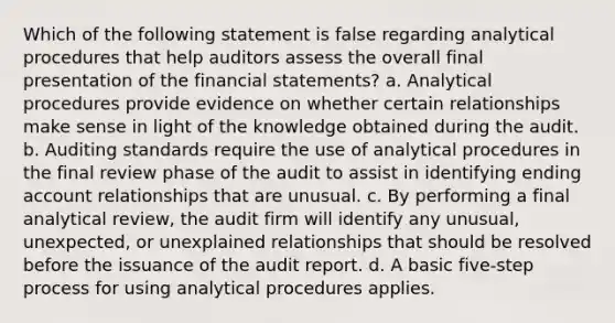 Which of the following statement is false regarding analytical procedures that help auditors assess the overall final presentation of the financial statements? a. Analytical procedures provide evidence on whether certain relationships make sense in light of the knowledge obtained during the audit. b. Auditing standards require the use of analytical procedures in the final review phase of the audit to assist in identifying ending account relationships that are unusual. c. By performing a final analytical review, the audit firm will identify any unusual, unexpected, or unexplained relationships that should be resolved before the issuance of the audit report. d. A basic five-step process for using analytical procedures applies.