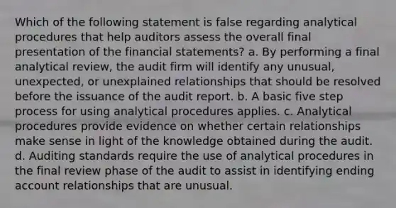 Which of the following statement is false regarding analytical procedures that help auditors assess the overall final presentation of the financial statements? a. By performing a final analytical review, the audit firm will identify any unusual, unexpected, or unexplained relationships that should be resolved before the issuance of the audit report. b. A basic five step process for using analytical procedures applies. c. Analytical procedures provide evidence on whether certain relationships make sense in light of the knowledge obtained during the audit. d. Auditing standards require the use of analytical procedures in the final review phase of the audit to assist in identifying ending account relationships that are unusual.