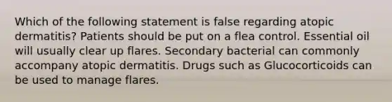 Which of the following statement is false regarding atopic dermatitis? Patients should be put on a flea control. Essential oil will usually clear up flares. Secondary bacterial can commonly accompany atopic dermatitis. Drugs such as Glucocorticoids can be used to manage flares.