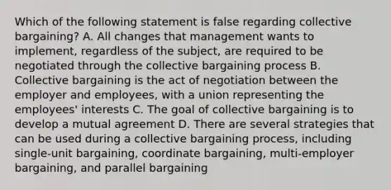 Which of the following statement is false regarding collective bargaining? A. All changes that management wants to implement, regardless of the subject, are required to be negotiated through the collective bargaining process B. Collective bargaining is the act of negotiation between the employer and employees, with a union representing the employees' interests C. The goal of collective bargaining is to develop a mutual agreement D. There are several strategies that can be used during a collective bargaining process, including single-unit bargaining, coordinate bargaining, multi-employer bargaining, and parallel bargaining