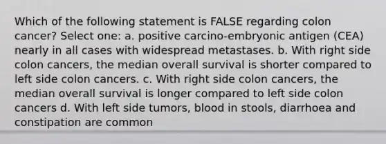 Which of the following statement is FALSE regarding colon cancer? Select one: a. positive carcino-embryonic antigen (CEA) nearly in all cases with widespread metastases. b. With right side colon cancers, the median overall survival is shorter compared to left side colon cancers. c. With right side colon cancers, the median overall survival is longer compared to left side colon cancers d. With left side tumors, blood in stools, diarrhoea and constipation are common