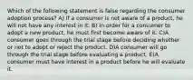 Which of the following statement is false regarding the consumer adoption process? A) If a consumer is not aware of a product, he will not have any interest in it. B) In order for a consumer to adopt a new product, he must first become aware of it. C)A consumer goes through the trial stage before deciding whether or not to adopt or reject the product. D)A consumer will go through the trial stage before evaluating a product. E)A consumer must have interest in a product before he will evaluate it.