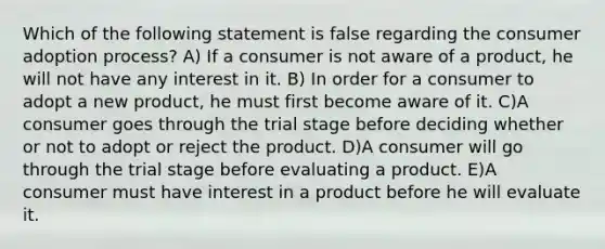 Which of the following statement is false regarding the consumer adoption process? A) If a consumer is not aware of a product, he will not have any interest in it. B) In order for a consumer to adopt a new product, he must first become aware of it. C)A consumer goes through the trial stage before deciding whether or not to adopt or reject the product. D)A consumer will go through the trial stage before evaluating a product. E)A consumer must have interest in a product before he will evaluate it.