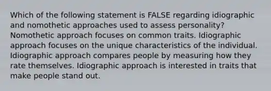 Which of the following statement is FALSE regarding idiographic and nomothetic approaches used to assess personality? Nomothetic approach focuses on common traits. Idiographic approach focuses on the unique characteristics of the individual. Idiographic approach compares people by measuring how they rate themselves. Idiographic approach is interested in traits that make people stand out.