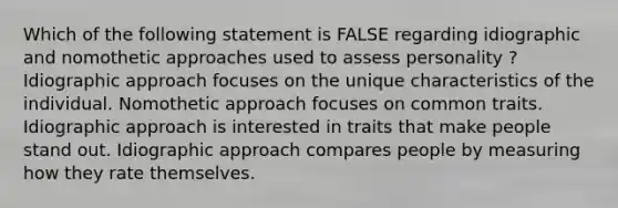 Which of the following statement is FALSE regarding idiographic and nomothetic approaches used to assess personality ? Idiographic approach focuses on the unique characteristics of the individual. Nomothetic approach focuses on common traits. Idiographic approach is interested in traits that make people stand out. Idiographic approach compares people by measuring how they rate themselves.