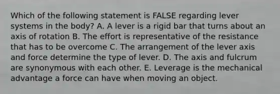 Which of the following statement is FALSE regarding lever systems in the body? A. A lever is a rigid bar that turns about an axis of rotation B. The effort is representative of the resistance that has to be overcome C. The arrangement of the lever axis and force determine the type of lever. D. The axis and fulcrum are synonymous with each other. E. Leverage is the mechanical advantage a force can have when moving an object.