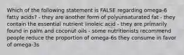 Which of the following statement is FALSE regarding omega-6 fatty acids? - they are another form of polyunsaturated fat - they contain the essential nutrient linoleic acid - they are primarily found in palm and coconut oils - some nutritionists recommend people reduce the proportion of omega-6s they consume in favor of omega-3s