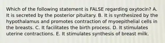 Which of the following statement is FALSE regarding oxytocin? A. It is secreted by the posterior pituitary. B. It is synthesized by the hypothalamus and promotes contraction of myoepithelial cells in the breasts. C. It facilitates the birth process. D. It stimulates uterine contractions. E. It stimulates synthesis of breast milk.