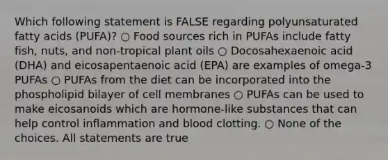 Which following statement is FALSE regarding polyunsaturated fatty acids (PUFA)? ○ Food sources rich in PUFAs include fatty fish, nuts, and non-tropical plant oils ○ Docosahexaenoic acid (DHA) and eicosapentaenoic acid (EPA) are examples of omega-3 PUFAs ○ PUFAs from the diet can be incorporated into the phospholipid bilayer of cell membranes ○ PUFAs can be used to make eicosanoids which are hormone-like substances that can help control inflammation and blood clotting. ○ None of the choices. All statements are true