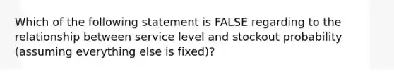 Which of the following statement is FALSE regarding to the relationship between service level and stockout probability (assuming everything else is fixed)?