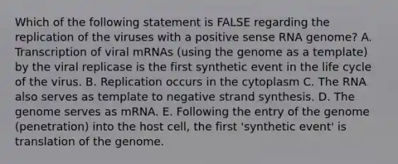 Which of the following statement is FALSE regarding the replication of the viruses with a positive sense RNA genome? A. Transcription of viral mRNAs (using the genome as a template) by the viral replicase is the first synthetic event in the life cycle of the virus. B. Replication occurs in the cytoplasm C. The RNA also serves as template to negative strand synthesis. D. The genome serves as mRNA. E. Following the entry of the genome (penetration) into the host cell, the first 'synthetic event' is translation of the genome.