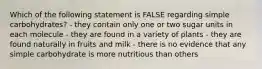 Which of the following statement is FALSE regarding simple carbohydrates? - they contain only one or two sugar units in each molecule - they are found in a variety of plants - they are found naturally in fruits and milk - there is no evidence that any simple carbohydrate is more nutritious than others