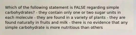 Which of the following statement is FALSE regarding simple carbohydrates? - they contain only one or two sugar units in each molecule - they are found in a variety of plants - they are found naturally in fruits and milk - there is no evidence that any simple carbohydrate is more nutritious than others