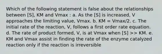 Which of the following statement is false about the relationships between [S], KM and Vmax : a. As the [S] is increased, V approaches the limiting value, Vmax. b. KM = Vmax/2. c. The initial rate of the reaction, V, follows a first order rate equation. d. The rate of product formed, V, is at Vmax when [S] >> KM. e. KM and Vmax assist in finding the rate of the enzyme catalyzed reaction only if the reaction is irreversible