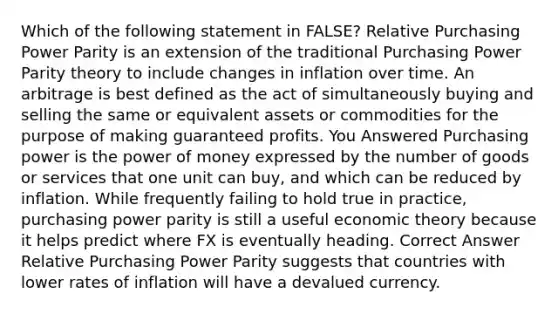 Which of the following statement in FALSE? Relative Purchasing Power Parity is an extension of the traditional Purchasing Power Parity theory to include changes in inflation over time. An arbitrage is best defined as the act of simultaneously buying and selling the same or equivalent assets or commodities for the purpose of making guaranteed profits. You Answered Purchasing power is the power of money expressed by the number of goods or services that one unit can buy, and which can be reduced by inflation. While frequently failing to hold true in practice, purchasing power parity is still a useful economic theory because it helps predict where FX is eventually heading. Correct Answer Relative Purchasing Power Parity suggests that countries with lower rates of inflation will have a devalued currency.