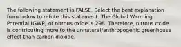 The following statement is FALSE. Select the best explanation from below to refute this statement. The Global Warming Potential (GWP) of nitrous oxide is 298. Therefore, nitrous oxide is contributing more to the unnatural/anthropogenic greenhouse effect than carbon dioxide.