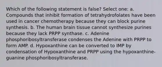 Which of the following statement is false? Select one: a. Compounds that inhibit formation of tetrahydrofolates have been used in cancer chemotherapy because they can block purine synthesis. b. The human brain tissue cannot synthesize purines because they lack PRPP synthase. c. Adenine phosphoribosyltransferase condenses the Adenine with PRPP to form AMP. d. Hypoxanthine can be converted to IMP by condensation of Hypoxanthine and PRPP using the hypoxanthine-guanine phosphoribosyltransferase.