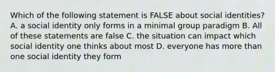 Which of the following statement is FALSE about social identities? A. a social identity only forms in a minimal group paradigm B. All of these statements are false C. the situation can impact which social identity one thinks about most D. everyone has more than one social identity they form