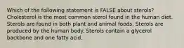 Which of the following statement is FALSE about sterols? Cholesterol is the most common sterol found in the human diet. Sterols are found in both plant and animal foods. Sterols are produced by the human body. Sterols contain a glycerol backbone and one fatty acid.