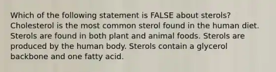 Which of the following statement is FALSE about sterols? Cholesterol is the most common sterol found in the human diet. Sterols are found in both plant and animal foods. Sterols are produced by the human body. Sterols contain a glycerol backbone and one fatty acid.