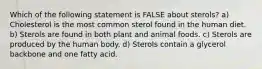 Which of the following statement is FALSE about sterols? a) Cholesterol is the most common sterol found in the human diet. b) Sterols are found in both plant and animal foods. c) Sterols are produced by the human body. d) Sterols contain a glycerol backbone and one fatty acid.