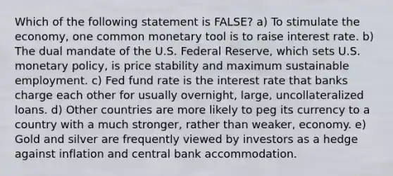 Which of the following statement is FALSE? a) To stimulate the economy, one common monetary tool is to raise interest rate. b) The dual mandate of the U.S. Federal Reserve, which sets U.S. <a href='https://www.questionai.com/knowledge/kEE0G7Llsx-monetary-policy' class='anchor-knowledge'>monetary policy</a>, is price stability and maximum sustainable employment. c) Fed fund rate is the interest rate that banks charge each other for usually overnight, large, uncollateralized loans. d) Other countries are more likely to peg its currency to a country with a much stronger, rather than weaker, economy. e) Gold and silver are frequently viewed by investors as a hedge against inflation and central bank accommodation.