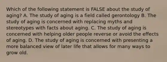 Which of the following statement is FALSE about the study of aging? A. The study of aging is a field called gerontology B. The study of aging is concerned with replacing myths and stereotypes with facts about aging. C. The study of aging is concerned with helping older people reverse or avoid the effects of aging. D. The study of aging is concerned with presenting a more balanced view of later life that allows for many ways to grow old.