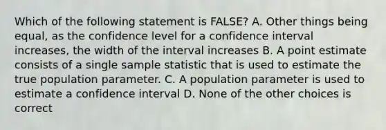 Which of the following statement is FALSE? A. Other things being equal, as the confidence level for a confidence interval increases, the width of the interval increases B. A point estimate consists of a single sample statistic that is used to estimate the true population parameter. C. A population parameter is used to estimate a confidence interval D. None of the other choices is correct