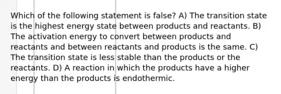 Which of the following statement is false? A) The transition state is the highest energy state between products and reactants. B) The activation energy to convert between products and reactants and between reactants and products is the same. C) The transition state is less stable than the products or the reactants. D) A reaction in which the products have a higher energy than the products is endothermic.