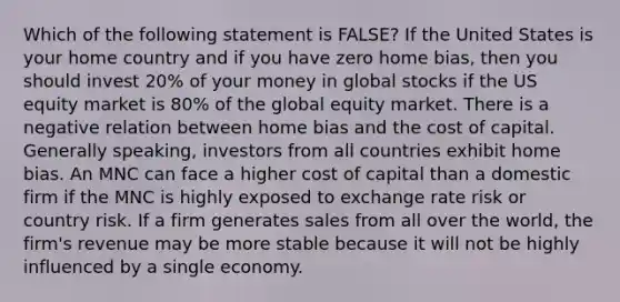 Which of the following statement is FALSE? If the United States is your home country and if you have zero home bias, then you should invest 20% of your money in global stocks if the US equity market is 80% of the global equity market. There is a negative relation between home bias and the cost of capital. Generally speaking, investors from all countries exhibit home bias. An MNC can face a higher cost of capital than a domestic firm if the MNC is highly exposed to exchange rate risk or country risk. If a firm generates sales from all over the world, the firm's revenue may be more stable because it will not be highly influenced by a single economy.