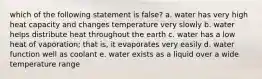 which of the following statement is false? a. water has very high heat capacity and changes temperature very slowly b. water helps distribute heat throughout the earth c. water has a low heat of vaporation; that is, it evaporates very easily d. water function well as coolant e. water exists as a liquid over a wide temperature range