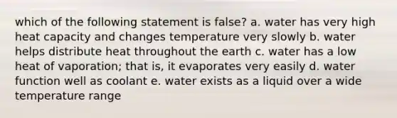 which of the following statement is false? a. water has very high heat capacity and changes temperature very slowly b. water helps distribute heat throughout the earth c. water has a low heat of vaporation; that is, it evaporates very easily d. water function well as coolant e. water exists as a liquid over a wide temperature range