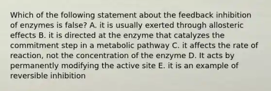 Which of the following statement about the feedback inhibition of enzymes is false? A. it is usually exerted through allosteric effects B. it is directed at the enzyme that catalyzes the commitment step in a metabolic pathway C. it affects the rate of reaction, not the concentration of the enzyme D. It acts by permanently modifying the active site E. it is an example of reversible inhibition