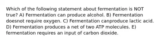 Which of the following statement about fermentation is NOT true? A) Fermentation can produce alcohol. B) Fermentation doesnot require oxygen. C) Fermentation canproduce lactic acid. D) Fermentation produces a net of two ATP molecules. E) fermentation requires an input of carbon dioxide.