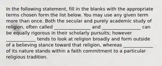 In the following statement, fill in the blanks with the appropriate terms chosen form the list below. You may use any given term more than once. Both the secular and purely academic study of religion, often called ________________ and _________________ can be equally rigorous in their scholarly pursuits; however _____________ tends to look at religion broadly and form outside of a believing stance toward that religion, whereas _____________ of its nature stands within a faith commitment to a particular religious tradition.