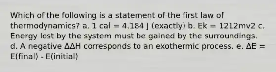 Which of the following is a statement of the first law of thermodynamics? a. 1 cal = 4.184 J (exactly) b. Ek = 1212mv2 c. Energy lost by the system must be gained by the surroundings. d. A negative ΔΔH corresponds to an exothermic process. e. ΔE = E(final) - E(initial)