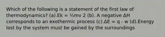 Which of the following is a statement of the first law of thermodynamics? (a).Ek = ½mv 2 (b). A negative ΔH corresponds to an exothermic process (c).ΔE = q - w (d).Energy lost by the system must be gained by the surroundings