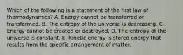 Which of the following is a statement of the first law of thermodynamics? A. Energy cannot be transferred or transformed. B. The entropy of the universe is decreasing. C. Energy cannot be created or destroyed. D. The entropy of the universe is constant. E. Kinetic energy is stored energy that results from the specific arrangement of matter.