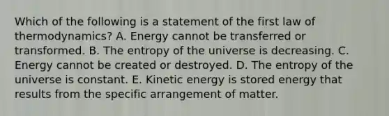 Which of the following is a statement of the first law of thermodynamics? A. Energy cannot be transferred or transformed. B. The entropy of the universe is decreasing. C. Energy cannot be created or destroyed. D. The entropy of the universe is constant. E. Kinetic energy is stored energy that results from the specific arrangement of matter.