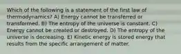 Which of the following is a statement of the first law of thermodynamics? A) Energy cannot be transferred or transformed. B) The entropy of the universe is constant. C) Energy cannot be created or destroyed. D) The entropy of the universe is decreasing. E) Kinetic energy is stored energy that results from the specific arrangement of matter.