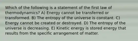 Which of the following is a statement of the first law of thermodynamics? A) Energy cannot be transferred or transformed. B) The entropy of the universe is constant. C) Energy cannot be created or destroyed. D) The entropy of the universe is decreasing. E) Kinetic energy is stored energy that results from the specific arrangement of matter.