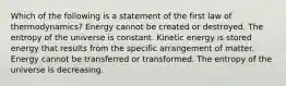 Which of the following is a statement of the first law of thermodynamics? Energy cannot be created or destroyed. The entropy of the universe is constant. Kinetic energy is stored energy that results from the specific arrangement of matter. Energy cannot be transferred or transformed. The entropy of the universe is decreasing.