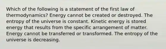 Which of the following is a statement of the first law of thermodynamics? Energy cannot be created or destroyed. The entropy of the universe is constant. Kinetic energy is stored energy that results from the specific arrangement of matter. Energy cannot be transferred or transformed. The entropy of the universe is decreasing.