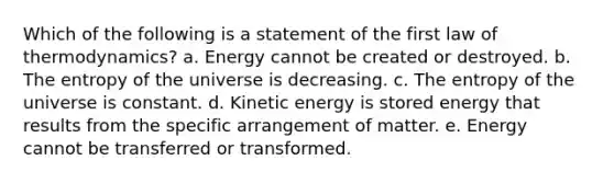 Which of the following is a statement of the first law of thermodynamics? a. Energy cannot be created or destroyed. b. The entropy of the universe is decreasing. c. The entropy of the universe is constant. d. Kinetic energy is stored energy that results from the specific arrangement of matter. e. Energy cannot be transferred or transformed.