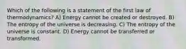 Which of the following is a statement of the first law of thermodynamics? A) Energy cannot be created or destroyed. B) The entropy of the universe is decreasing. C) The entropy of the universe is constant. D) Energy cannot be transferred or transformed.