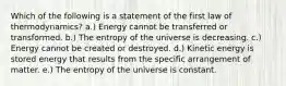 Which of the following is a statement of the first law of thermodynamics? a.) Energy cannot be transferred or transformed. b.) The entropy of the universe is decreasing. c.) Energy cannot be created or destroyed. d.) Kinetic energy is stored energy that results from the specific arrangement of matter. e.) The entropy of the universe is constant.