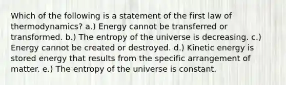 Which of the following is a statement of the first law of thermodynamics? a.) Energy cannot be transferred or transformed. b.) The entropy of the universe is decreasing. c.) Energy cannot be created or destroyed. d.) Kinetic energy is stored energy that results from the specific arrangement of matter. e.) The entropy of the universe is constant.