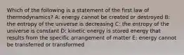 Which of the following is a statement of the first law of thermodynamics? A: energy cannot be created or destroyed B: the entropy of the universe is decreasing C: the entropy of the universe is constant D: kinetic energy is stored energy that results from the specific arrangement of matter E: energy cannot be transferred or transformed