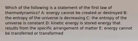 Which of the following is a statement of the first law of thermodynamics? A: energy cannot be created or destroyed B: the entropy of the universe is decreasing C: the entropy of the universe is constant D: kinetic energy is stored energy that results from the specific arrangement of matter E: energy cannot be transferred or transformed