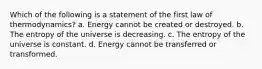 Which of the following is a statement of the first law of thermodynamics? a. Energy cannot be created or destroyed. b. The entropy of the universe is decreasing. c. The entropy of the universe is constant. d. Energy cannot be transferred or transformed.